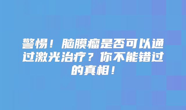 警惕！脑膜瘤是否可以通过激光治疗？你不能错过的真相！