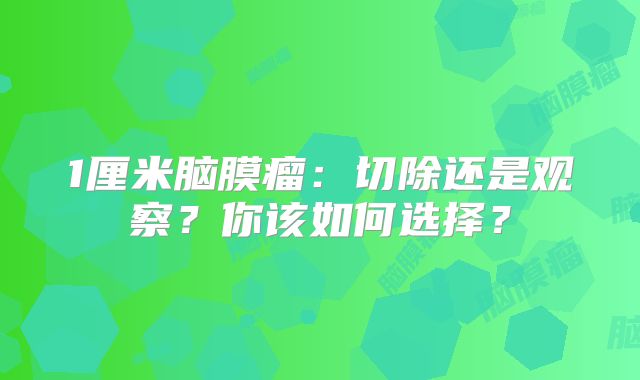 1厘米脑膜瘤：切除还是观察？你该如何选择？