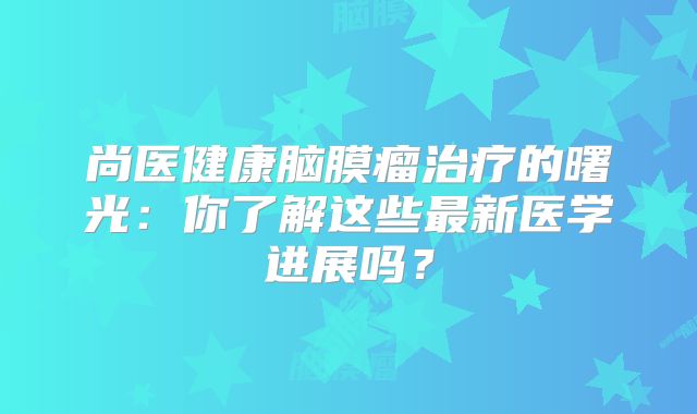 尚医健康脑膜瘤治疗的曙光：你了解这些最新医学进展吗？
