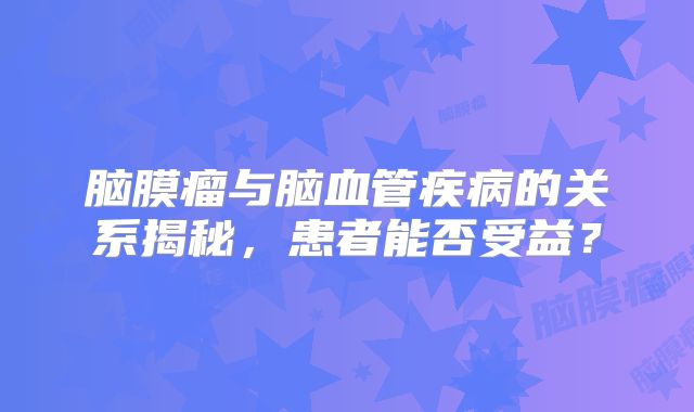 脑膜瘤与脑血管疾病的关系揭秘，患者能否受益？