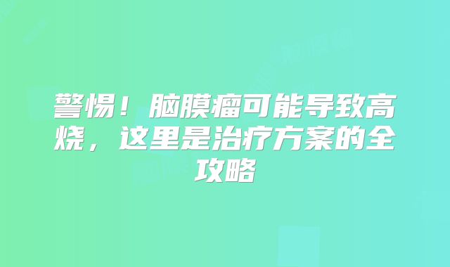 警惕！脑膜瘤可能导致高烧，这里是治疗方案的全攻略