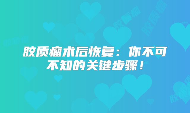 胶质瘤术后恢复：你不可不知的关键步骤！