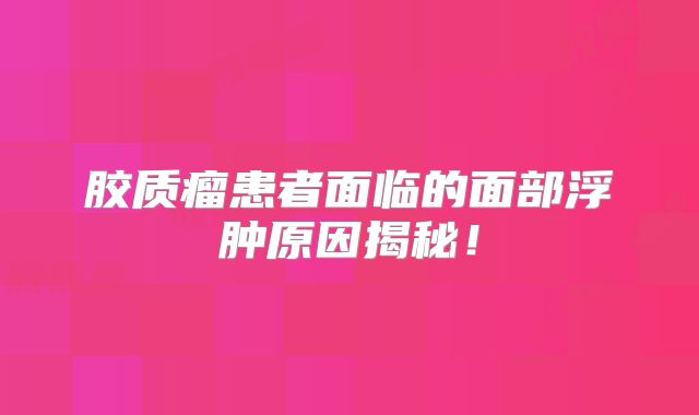 胶质瘤患者面临的面部浮肿原因揭秘！