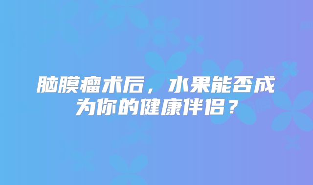 脑膜瘤术后，水果能否成为你的健康伴侣？