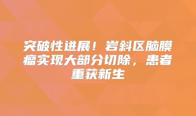 突破性进展！岩斜区脑膜瘤实现大部分切除，患者重获新生