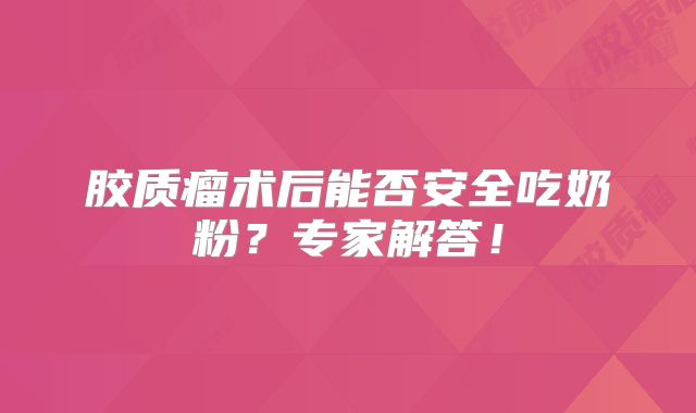 胶质瘤术后能否安全吃奶粉？专家解答！