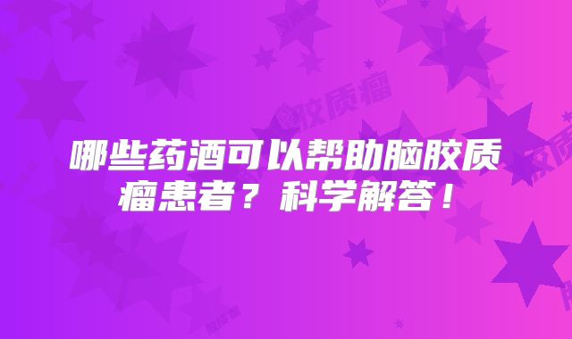哪些药酒可以帮助脑胶质瘤患者？科学解答！