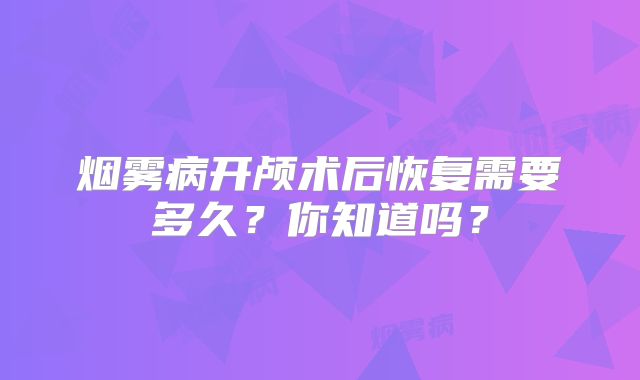 烟雾病开颅术后恢复需要多久？你知道吗？