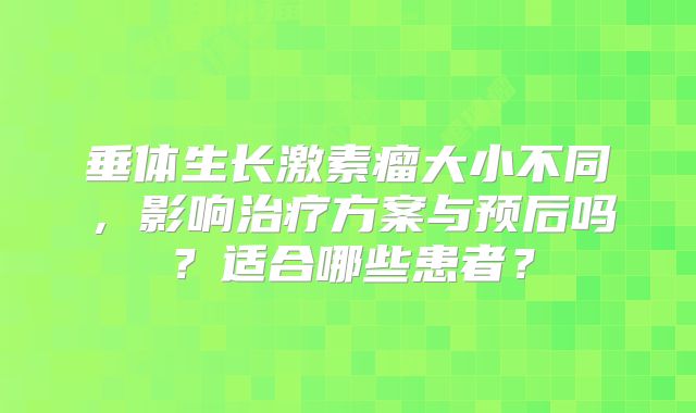 垂体生长激素瘤大小不同，影响治疗方案与预后吗？适合哪些患者？