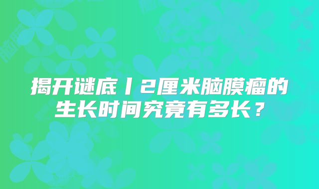 揭开谜底丨2厘米脑膜瘤的生长时间究竟有多长？