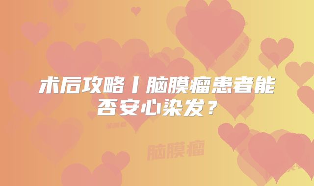 术后攻略丨脑膜瘤患者能否安心染发？