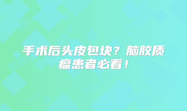 手术后头皮包块？脑胶质瘤患者必看！