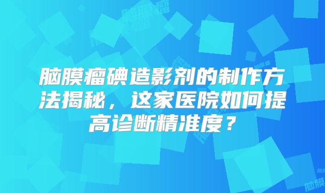 脑膜瘤碘造影剂的制作方法揭秘，这家医院如何提高诊断精准度？