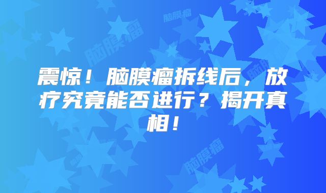 震惊！脑膜瘤拆线后，放疗究竟能否进行？揭开真相！