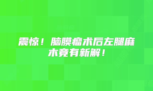 震惊！脑膜瘤术后左腿麻木竟有新解！