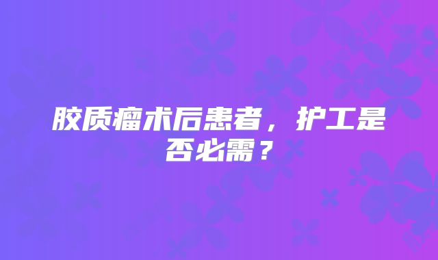 胶质瘤术后患者，护工是否必需？