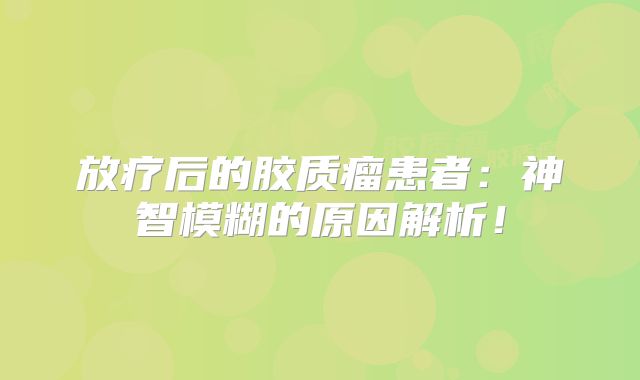 放疗后的胶质瘤患者：神智模糊的原因解析！