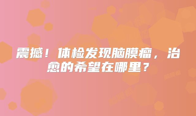 震撼！体检发现脑膜瘤，治愈的希望在哪里？
