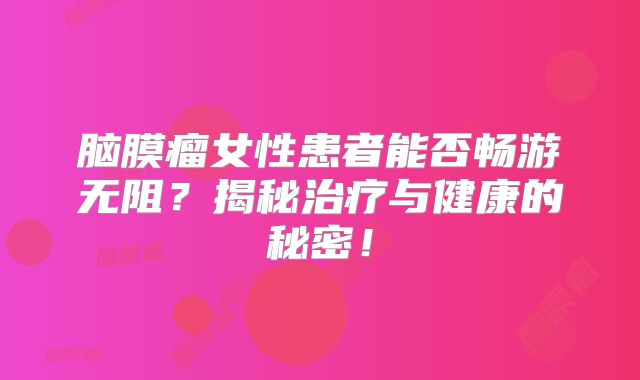 脑膜瘤女性患者能否畅游无阻？揭秘治疗与健康的秘密！