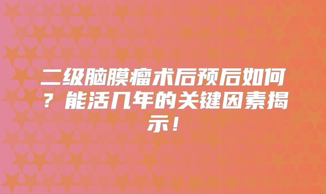二级脑膜瘤术后预后如何？能活几年的关键因素揭示！