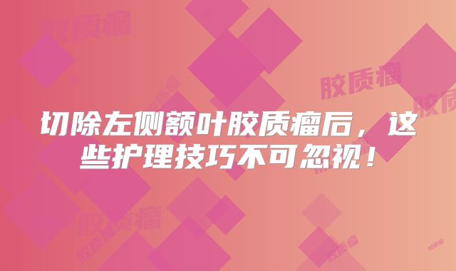 切除左侧额叶胶质瘤后，这些护理技巧不可忽视！