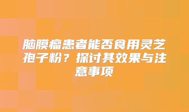 脑膜瘤患者能否食用灵芝孢子粉？探讨其效果与注意事项