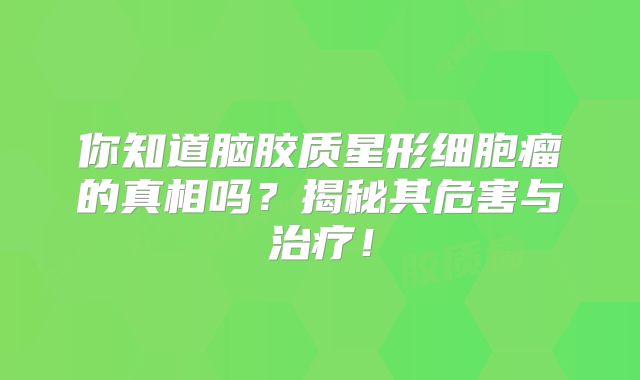 你知道脑胶质星形细胞瘤的真相吗？揭秘其危害与治疗！