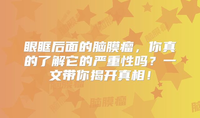 眼眶后面的脑膜瘤，你真的了解它的严重性吗？一文带你揭开真相！