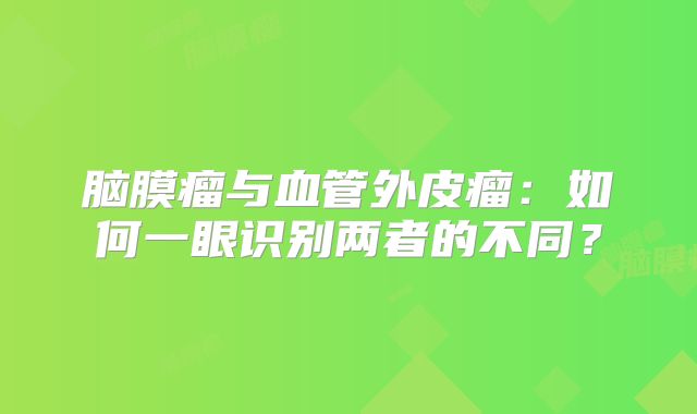 脑膜瘤与血管外皮瘤：如何一眼识别两者的不同？