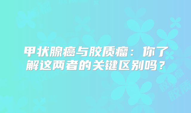 甲状腺癌与胶质瘤：你了解这两者的关键区别吗？