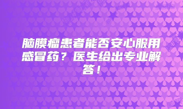 脑膜瘤患者能否安心服用感冒药？医生给出专业解答！