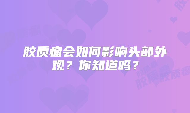 胶质瘤会如何影响头部外观？你知道吗？