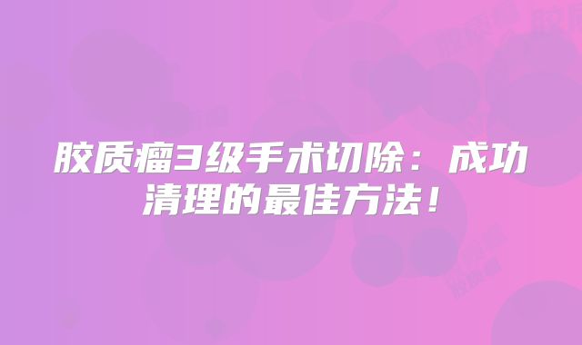 胶质瘤3级手术切除：成功清理的最佳方法！