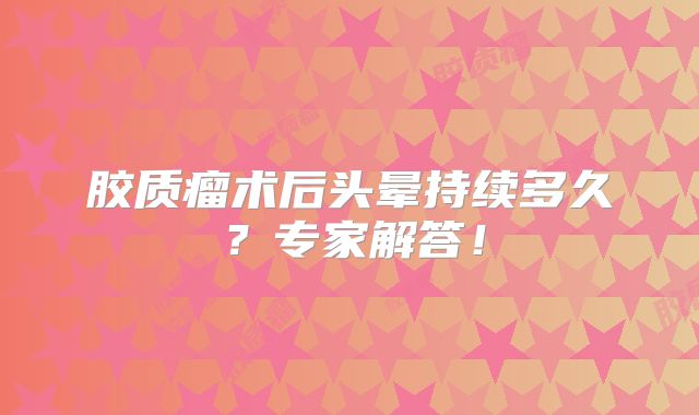胶质瘤术后头晕持续多久？专家解答！