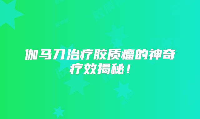 伽马刀治疗胶质瘤的神奇疗效揭秘！