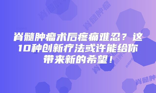 脊髓肿瘤术后疼痛难忍？这10种创新疗法或许能给你带来新的希望！