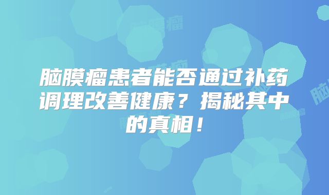 脑膜瘤患者能否通过补药调理改善健康？揭秘其中的真相！