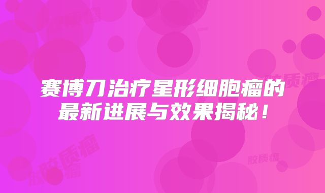 赛博刀治疗星形细胞瘤的最新进展与效果揭秘！