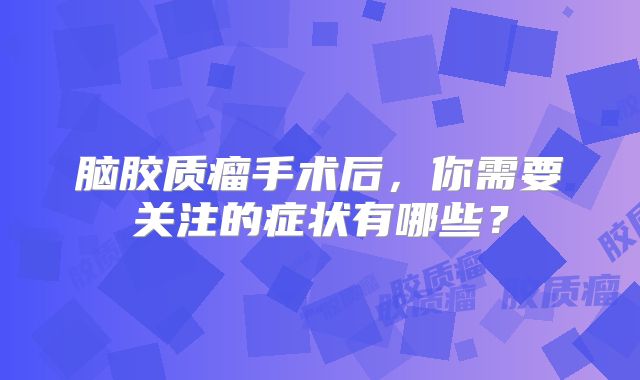 脑胶质瘤手术后，你需要关注的症状有哪些？