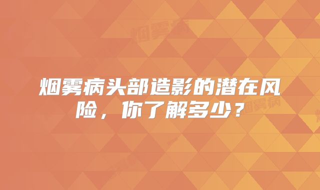 烟雾病头部造影的潜在风险，你了解多少？