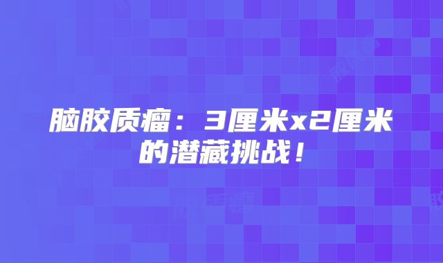 脑胶质瘤：3厘米x2厘米的潜藏挑战！