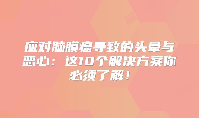 应对脑膜瘤导致的头晕与恶心：这10个解决方案你必须了解！