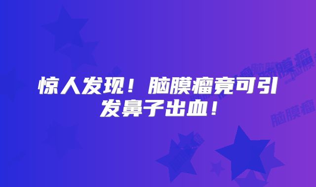 惊人发现！脑膜瘤竟可引发鼻子出血！