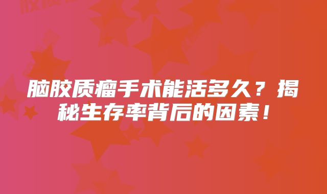 脑胶质瘤手术能活多久？揭秘生存率背后的因素！