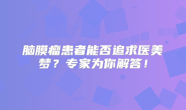 脑膜瘤患者能否追求医美梦？专家为你解答！