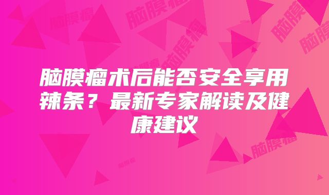 脑膜瘤术后能否安全享用辣条？最新专家解读及健康建议