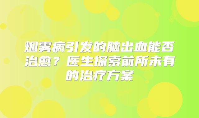 烟雾病引发的脑出血能否治愈？医生探索前所未有的治疗方案