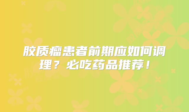 胶质瘤患者前期应如何调理？必吃药品推荐！