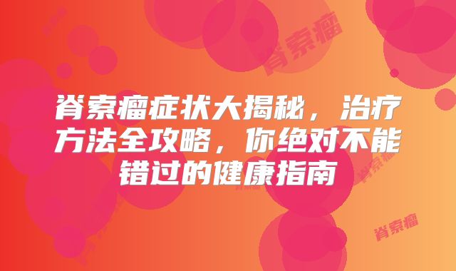 脊索瘤症状大揭秘，治疗方法全攻略，你绝对不能错过的健康指南