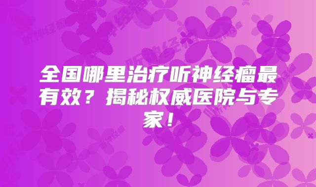 全国哪里治疗听神经瘤最有效？揭秘权威医院与专家！